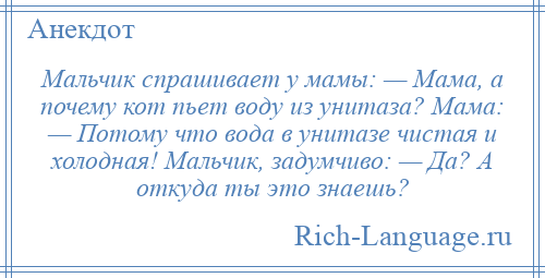 
    Мальчик спрашивает у мамы: — Мама, а почему кот пьет воду из унитаза? Мама: — Потому что вода в унитазе чистая и холодная! Мальчик, задумчиво: — Да? А откуда ты это знаешь?