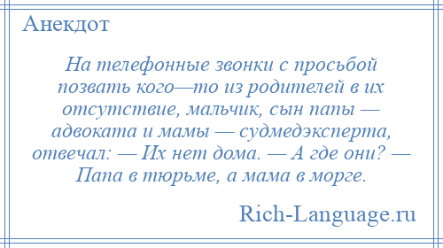 
    На телефонные звонки с просьбой позвать кого—то из родителей в их отсутствие, мальчик, сын папы — адвоката и мамы — судмедэксперта, отвечал: — Их нет дома. — А где они? — Папа в тюрьме, а мама в морге.