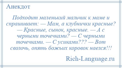 
    Подходит маленький мальчик к маме и спрашивает: — Мам, а клубнички красные? — Красные, сынок, красные. — А с черными точечками? — С черными точечками. — С усиками??? — Вот сволочь, опять божьих коровок наелся!!!