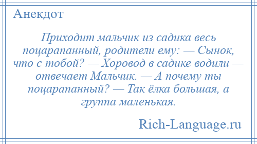 
    Приходит мальчик из садика весь поцарапанный, родители ему: — Сынок, что с тобой? — Хоровод в садике водили — отвечает Мальчик. — А почему ты поцарапанный? — Так ёлка большая, а группа маленькая.