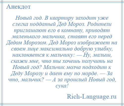 
    Новый год. В квартиру заходит уже слегка поддатый Дед Мороз. Родители приглашают его в комнату, приводят маленького мальчика, ставят его перед Дедом Морозом. Дед Мороз изображает на своем лице максимально добрую улыбку, наклоняется к мальчику: — Ну, малыш, скажи мне, что ты хочешь получить на Новый год? Мальчик молча подходит к Деду Морозу и дает ему по морде. — За что, мальчик? — А за прошлый Новый год, сука!