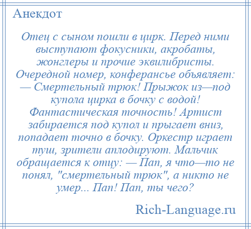 
    Отец с сыном пошли в цирк. Перед ними выступают фокусники, акробаты, жонглеры и прочие эквилибристы. Очередной номер, конферансье объявляет: — Смертельный трюк! Прыжок из—под купола цирка в бочку с водой! Фантастическая точность! Артист забирается под купол и прыгает вниз, попадает точно в бочку. Оркестр играет туш, зрители аплодируют. Мальчик обращается к отцу: — Пап, я что—то не понял, смертельный трюк , а никто не умер... Пап! Пап, ты чего?