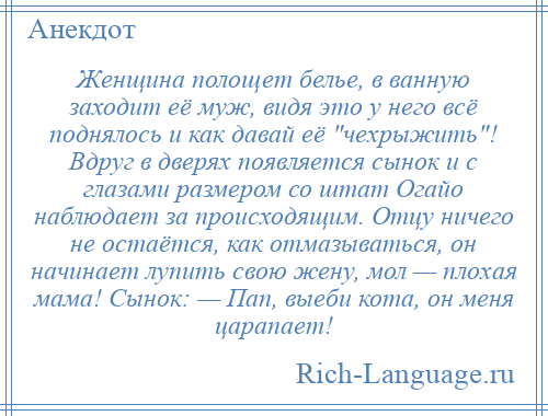 
    Женщина полощет белье, в ванную заходит её муж, видя это у него всё поднялось и как давай её чехрыжить ! Вдруг в дверях появляется сынок и с глазами размером со штат Огайо наблюдает за происходящим. Отцу ничего не остаётся, как отмазываться, он начинает лупить свою жену, мол — плохая мама! Сынок: — Пап, выеби кота, он меня царапает!