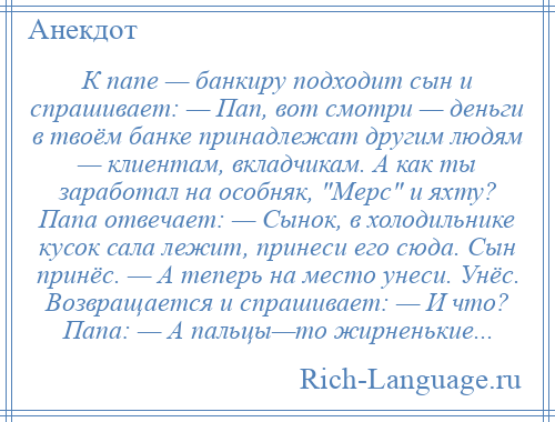 
    К папе — банкиру подходит сын и спрашивает: — Пап, вот смотри — деньги в твоём банке принадлежат другим людям — клиентам, вкладчикам. А как ты заработал на особняк, Мерс и яхту? Папа отвечает: — Сынок, в холодильнике кусок сала лежит, принеси его сюда. Сын принёс. — А теперь на место унеси. Унёс. Возвращается и спрашивает: — И что? Папа: — А пальцы—то жирненькие...