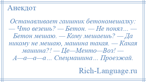 
    Останавливает гаишник бетономешалку: — Что везешь? — Бетон. — Не понял… — Бетон мешаю. — Кому мешаешь? — Да никому не мешаю, машина такая. — Какая машина?! — Це—Менто—Воз! — А—а—а—а… Спецмашина… Проезжай.