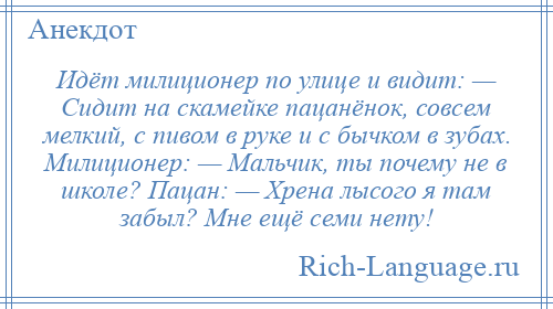 
    Идёт милиционер по улице и видит: — Сидит на скамейке пацанёнок, совсем мелкий, с пивом в руке и с бычком в зубах. Милиционер: — Мальчик, ты почему не в школе? Пацан: — Хрена лысого я там забыл? Мне ещё семи нету!