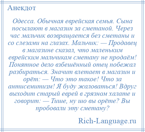 
    Одесса. Обычная еврейская семья. Сына посылают в магазин за сметаной. Через час мальчик возвращается без сметаны и со слезами на глазах. Мальчик: — Продавец в магазине сказал, что маленьким еврейским мальчикам сметану не продаём! Понятное дело взбешённый отец побежал разбираться. Значит влетает в магазин и орёт: — Что это такое! Что за антисемитизм! Я буду жаловаться! Вдруг выходит старый еврей в грязном халате и говорит: — Тише, ну шо вы орёте? Вы пробовали эту сметану?