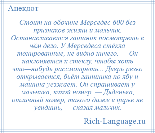 
    Стоит на обочине Мерседес 600 без признаков жизни и мальчик. Останавливается гаишник посмотреть в чём дело. У Мерседеса стёкла тонированные, не видно ничего. — Он наклоняется к стеклу, чтобы хоть что—нибудь рассмотреть... Дверь резко открывается, бьёт гаишника по лбу и машина уезжает. Он спрашивает у мальчика, какой номер. — Дяденька, отличный номер, такого даже в цирке не увидишь, — сказал мальчик.