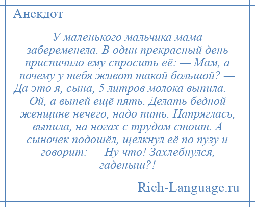 
    У маленького мальчика мама забеременела. В один прекрасный день приспичило ему спросить её: — Мам, а почему у тебя живот такой большой? — Да это я, сына, 5 литров молока выпила. — Ой, а выпей ещё пять. Делать бедной женщине нечего, надо пить. Напряглась, выпила, на ногах с трудом стоит. А сыночек подошёл, щелкнул её по пузу и говорит: — Ну что! Захлебнулся, гаденыш?!