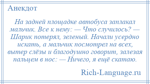 
    На задней площадке автобуса заплакал мальчик. Все к нему: — Что случилось? — Шарик потерял, зеленый. Начали усердно искать, а мальчик посмотрел на всех, вытер слёзы и благодушно говорит, залезая пальцем в нос: — Ничего, я ещё скатаю.