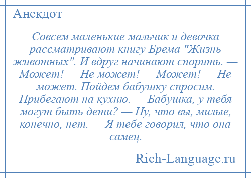 
    Совсем маленькие мальчик и девочка рассматривают книгу Брема Жизнь животных . И вдруг начинают спорить. — Может! — Не может! — Может! — Не может. Пойдем бабушку спросим. Прибегают на кухню. — Бабушка, у тебя могут быть дети? — Ну, что вы, милые, конечно, нет. — Я тебе говорил, что она самец.