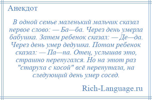 
    В одной семье маленький мальчик сказал первое слово: — Ба—ба. Через день умерла бабушка. Затем ребенок сказал: — Де—да. Через день умер дедушка. Потом ребенок сказал: — Па—па. Отец, услышав это, страшно перепугался. Но на этот раз старуха с косой всё перепутала, на следующий день умер сосед.
