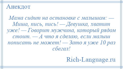 
    Мама сидит на остановке с малышом: — Миша, пись, пись! — Девушка, хватит уже! — Говорит мужчина, который рядом стоит. — А что я сделаю, если малыш пописать не может! — Зато я уже 10 раз сбегал!