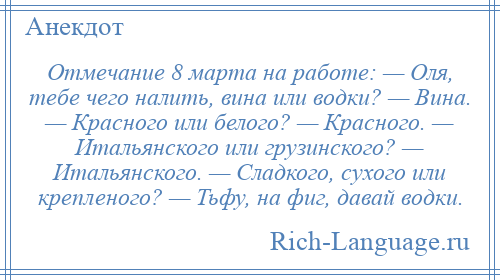 
    Отмечание 8 марта на работе: — Оля, тебе чего налить, вина или водки? — Вина. — Красного или белого? — Красного. — Итальянского или грузинского? — Итальянского. — Сладкого, сухого или крепленого? — Тьфу, на фиг, давай водки.