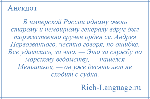 
    В имперской России одному очень старому и немощному генералу вдруг был торжественно вручен орден св. Андрея Первозванного, честно говоря, по ошибке. Все удивились, за что. — Это за службу по морскому ведомству, — нашелся Меньшиков, — он уже десять лет не сходит с судна.
