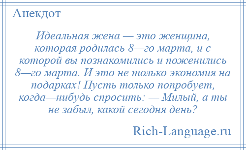 
    Идеальная жена — это женщина, которая родилась 8—го марта, и с которой вы познакомились и поженились 8—го марта. И это не только экономия на подарках! Пусть только попробует, когда—нибудь спросить: — Милый, а ты не забыл, какой сегодня день?