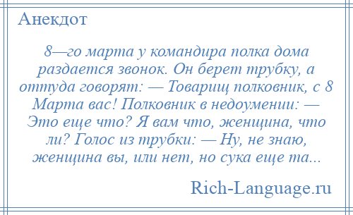 
    8—го марта у командира полка дома раздается звонок. Он берет трубку, а оттуда говорят: — Товарищ полковник, с 8 Марта вас! Полковник в недоумении: — Это еще что? Я вам что, женщина, что ли? Голос из трубки: — Ну, не знаю, женщина вы, или нет, но сука еще та...