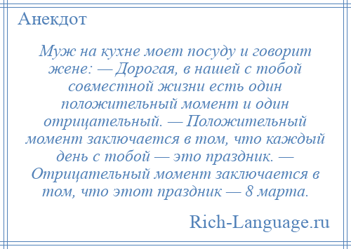 
    Муж на кухне моет посуду и говорит жене: — Дорогая, в нашей с тобой совместной жизни есть один положительный момент и один отрицательный. — Положительный момент заключается в том, что каждый день с тобой — это праздник. — Отрицательный момент заключается в том, что этот праздник — 8 марта.