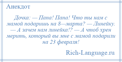 
    Дочка: — Папа! Папа! Что ты нам с мамой подаришь на 8—марта? — Линейку. — А зачем нам линейка!? — А чтоб хрен мерить, который вы мне с мамой подарили на 23 февраля!