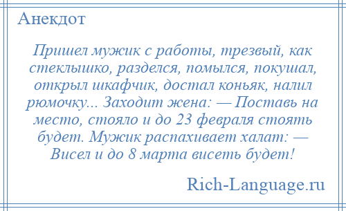 
    Пришел мужик с работы, трезвый, как стеклышко, разделся, помылся, покушал, открыл шкафчик, достал коньяк, налил рюмочку... Заходит жена: — Поставь на место, стояло и до 23 февраля стоять будет. Мужик распахивает халат: — Висел и до 8 марта висеть будет!