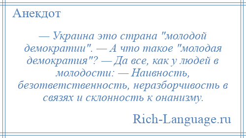 
    — Украина это страна молодой демократии . — А что такое молодая демократия ? — Да все, как у людей в молодости: — Наивность, безответственность, неразборчивость в связях и склонность к онанизму.