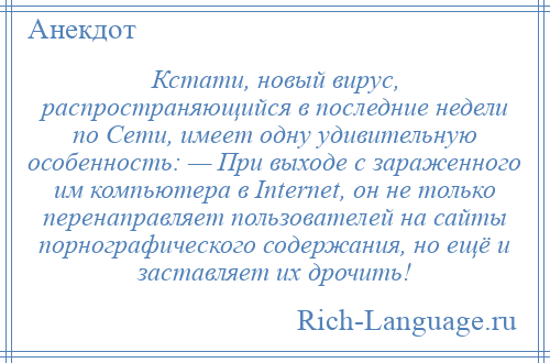 
    Кстати, новый вирус, распространяющийся в последние недели по Сети, имеет одну удивительную особенность: — При выходе с зараженного им компьютера в Internet, он не только перенаправляет пользователей на сайты порнографического содержания, но ещё и заставляет их дрочить!