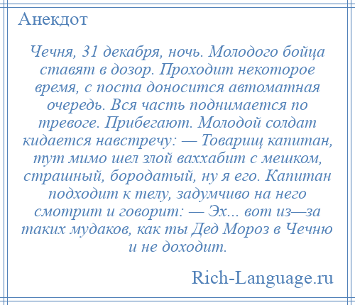 
    Чечня, 31 декабря, ночь. Молодого бойца ставят в дозор. Проходит некоторое время, с поста доносится автоматная очередь. Вся часть поднимается по тревоге. Прибегают. Молодой солдат кидается навстречу: — Товарищ капитан, тут мимо шел злой ваххабит с мешком, страшный, бородатый, ну я его. Капитан подходит к телу, задумчиво на него смотрит и говорит: — Эх... вот из—за таких мудаков, как ты Дед Мороз в Чечню и не доходит.