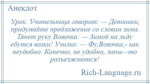 
    Урок. Учительница говорит: — Детишки, придумайте предложение со словом зима. Тянет руку Вовочка: — Зимой на льду ебутся волки! Училка: — Фу,Вовочка,­ как неудобно. Конечно, не удобно, лапы—то разъезжаются!