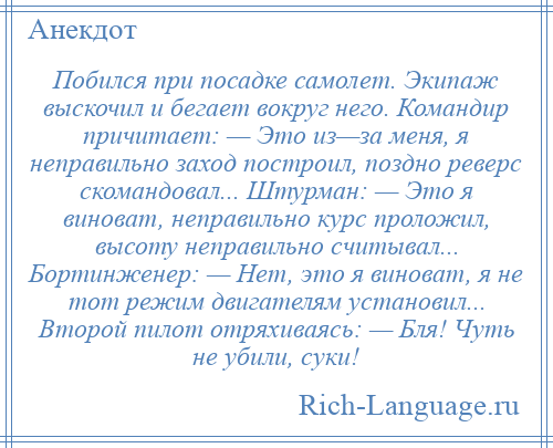 
    Побился при посадке самолет. Экипаж выскочил и бегает вокруг него. Командир причитает: — Это из—за меня, я неправильно заход построил, поздно реверс скомандовал... Штурман: — Это я виноват, неправильно курс проложил, высоту неправильно считывал... Бортинженер: — Нет, это я виноват, я не тот режим двигателям установил... Второй пилот отряхиваясь: — Бля! Чуть не убили, суки!