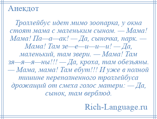 
    Троллейбус идет мимо зоопарка, у окна стоят мама с маленьким сыном. — Мама! Мама! Па—а—ак! — Да, сыночка, парк. — Мама! Там зе—е—и—и—и! — Да, маленький, там звери. — Мама! Там зя—я—я—ны!!! — Да, кроха, там обезьяны. — Мама, мама! Там ебут!!! И уже в полной тишине переполненного троллейбуса дрожащий от смеха голос матери: — Да, сынок, там верблюд.