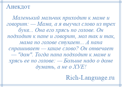 
    Маленький мальчик приходит к маме и говорит: — Мама, а я выучил слово из трех букв... Она его хрясь по голове. Он подходит к папе и говорит, мол так и так, мама по голове стукает... А папа спрашивает — какое слово? Он отвечает — дом . Тогда папа подходит к маме и хрясь ее по голове: — Больше надо о доме думать, а не о ХУЕ!