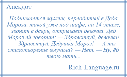 
    Поднимается мужик, переодетый в Деда Мороза, такой уже под шафе, на 14 этаж, звонит в дверь, открывает девочка. Дед Мороз ей говорит: — Здравствуй, девочка! — Здравствуй, Дедушка Мороз! — А ты стихотворение выучила? — Нет. — Ну, ёб твою мать...