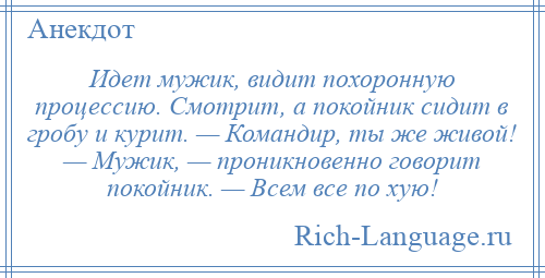 
    Идет мужик, видит похоронную процессию. Смотрит, а покойник сидит в гробу и курит. — Командир, ты же живой! — Мужик, — проникновенно говорит покойник. — Всем все по хую!