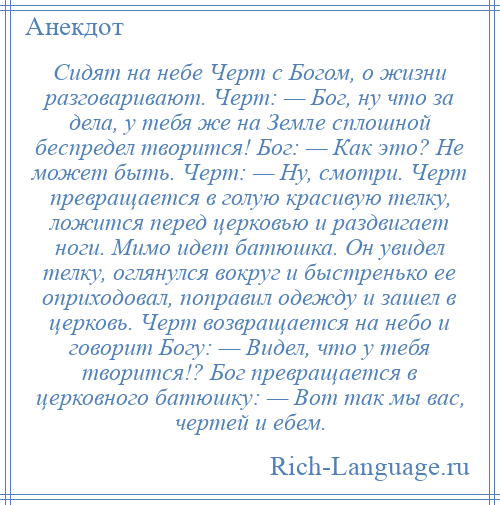 
    Сидят на небе Черт с Богом, о жизни разговаривают. Черт: — Бог, ну что за дела, у тебя же на Земле сплошной беспредел творится! Бог: — Как это? Не может быть. Черт: — Ну, смотри. Черт превращается в голую красивую телку, ложится перед церковью и раздвигает ноги. Мимо идет батюшка. Он увидел телку, оглянулся вокруг и быстренько ее оприходовал, поправил одежду и зашел в церковь. Черт возвращается на небо и говорит Богу: — Видел, что у тебя творится!? Бог превращается в церковного батюшку: — Вот так мы вас, чертей и ебем.