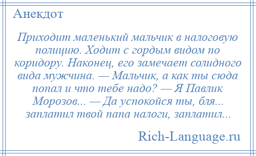 
    Приходит маленький мальчик в налоговую полицию. Ходит с гордым видом по коридору. Наконец, его замечает солидного вида мужчина. — Мальчик, а как ты сюда попал и что тебе надо? — Я Павлик Морозов... — Да успокойся ты, бля... заплатил твой папа налоги, заплатил...