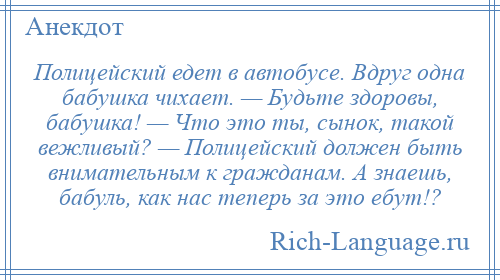 
    Полицейский едет в автобусе. Вдруг одна бабушка чихает. — Будьте здоровы, бабушка! — Что это ты, сынок, такой вежливый? — Полицейский должен быть внимательным к гражданам. А знаешь, бабуль, как нас теперь за это ебут!?