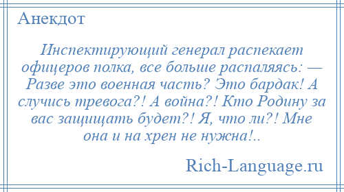 
    Инспектирующий генерал распекает офицеров полка, все больше распаляясь: — Разве это военная часть? Это бардак! А случись тревога?! А война?! Кто Родину за вас защищать будет?! Я, что ли?! Мне она и на хрен не нужна!..