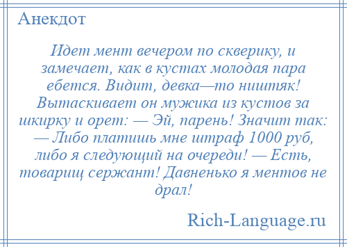 
    Идет мент вечером по скверику, и замечает, как в кустах молодая пара ебется. Видит, девка—то ништяк! Вытаскивает он мужика из кустов за шкирку и орет: — Эй, парень! Значит так: — Либо платишь мне штраф 1000 руб, либо я следующий на очереди! — Есть, товарищ сержант! Давненько я ментов не драл!