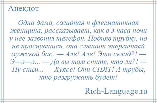 
    Одна дама, солидная и флегматичная женщина, рассказывает, как в 3 часа ночи у нее зазвонил телефон. Подняв трубку, но не проснувшись, она слышит энергичный мужской бас: — Але! Але! Это склад?! — Э—э—э... — Да вы там спите, что ли?! — Ну спим... — Хуясе! Они СПЯТ! А трубы, кто разгружать будет!