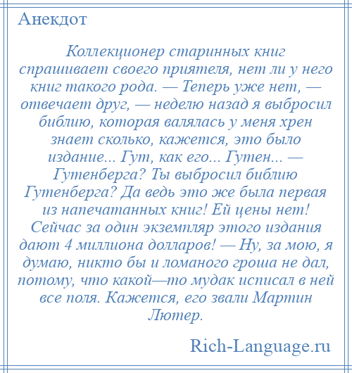 
    Коллекционер старинных книг спрашивает своего приятеля, нет ли у него книг такого рода. — Теперь уже нет, — отвечает друг, — неделю назад я выбросил библию, которая валялась у меня хрен знает сколько, кажется, это было издание... Гут, как его... Гутен... — Гутенберга? Ты выбросил библию Гутенберга? Да ведь это же была первая из напечатанных книг! Ей цены нет! Сейчас за один экземпляр этого издания дают 4 миллиона долларов! — Ну, за мою, я думаю, никто бы и ломаного гроша не дал, потому, что какой—то мудак исписал в ней все поля. Кажется, его звали Мартин Лютер.