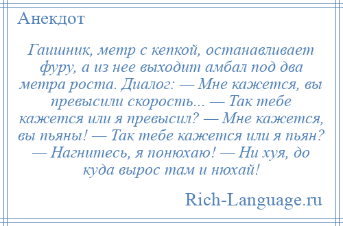 
    Гаишник, метр с кепкой, останавливает фуру, а из нее выходит амбал под два метра роста. Диалог: — Мне кажется, вы превысили скорость... — Так тебе кажется или я превысил? — Мне кажется, вы пьяны! — Так тебе кажется или я пьян? — Нагнитесь, я понюхаю! — Ни хуя, до куда вырос там и нюхай!