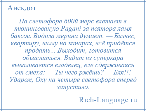 
    На светофоре 600й мерс влетает в тюнингованую Pagani за полтора ламя баксов. Водила мерина думает: — Бизнес, квартиру, виллу на канарах, всё придётся продать... Выходит, готовится объясняться. Видит из суперкара вываливается владелец, еле сдерживаясь от смеха: — Ты чего ржёшь? — Бля!!! Ударом, Оку на четыре светофора вперёд запустило.