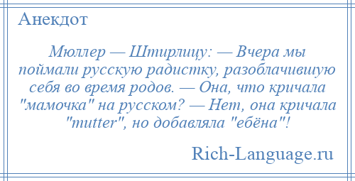 
    Мюллер — Штирлицу: — Вчера мы поймали русскую радистку, разоблачившую себя во время родов. — Она, что кричала мамочка на русском? — Нет, она кричала mutter , но добавляла ебёна !