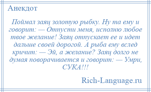 
    Поймал заяц золотую рыбку. Ну та ему и говорит: — Отпусти меня, исполню любое твое желание! Заяц отпускает ее и идет дальше своей дорогой. А рыба ему вслед кричит: — Эй, а желание? Заяц долго не думая поворачивается и говорит: — Умри, СУКА!!!