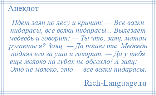 
    Идет заяц по лесу и кричит: — Все волки пидарасы, все волки пидарасы... Вылезает медведь и говорит: — Ты что, заяц, матом ругаешься? Заяц: — Да пошел ты. Медведь поднял его за уши и говорит: — Да у тебя еще молоко на губах не обсохло! А заяц: — Это не молоко, это — все волки пидарасы.