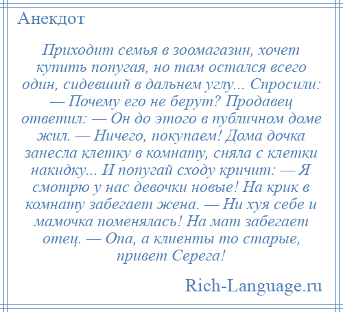 
    Приходит семья в зоомагазин, хочет купить попугая, но там остался всего один, сидевший в дальнем углу... Спросили: — Почему его не берут? Продавец ответил: — Он до этого в публичном доме жил. — Ничего, покупаем! Дома дочка занесла клетку в комнату, сняла с клетки накидку... И попугай сходу кричит: — Я смотрю у нас девочки новые! На крик в комнату забегает жена. — Ни хуя себе и мамочка поменялась! На мат забегает отец. — Опа, а клиенты то старые, привет Серега!