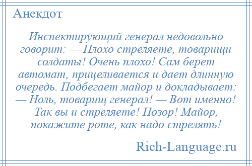 
    Инспектирующий генерал недовольно говорит: — Плохо стреляете, товарищи солдаты! Очень плохо! Сам берет автомат, прицеливается и дает длинную очередь. Подбегает майор и докладывает: — Ноль, товарищ генерал! — Вот именно! Так вы и стреляете! Позор! Майор, покажите роте, как надо стрелять!