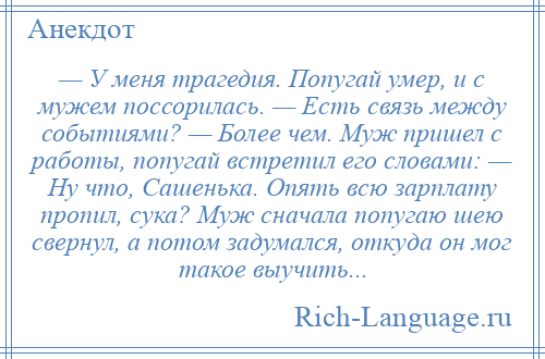 
    — У меня трагедия. Попугай умер, и с мужем поссорилась. — Есть связь между событиями? — Более чем. Муж пришел с работы, попугай встретил его словами: — Ну что, Сашенька. Опять всю зарплату пропил, сука? Муж сначала попугаю шею свернул, а потом задумался, откуда он мог такое выучить...