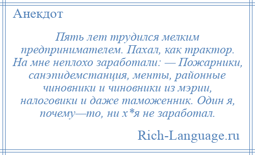 
    Пять лет трудился мелким предпринимателем. Пахал, как трактор. На мне неплохо заработали: — Пожарники, санэпидемстанция, менты, районные чиновники и чиновники из мэрии, налоговики и даже таможенник. Один я, почему—то, ни х*я не заработал.