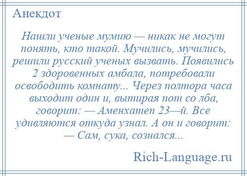 
    Нашли ученые мумию — никак не могут понять, кто такой. Мучились, мучились, решили русский ученых вызвать. Появились 2 здоровенных амбала, потребовали освободить комнату... Через полтора часа выходит один и, вытирая пот со лба, говорит: — Аменхатеп 23—й. Все удивляются откуда узнал. А он и говорит: — Сам, сука, сознался...